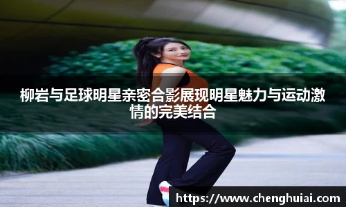 柳岩与足球明星亲密合影展现明星魅力与运动激情的完美结合