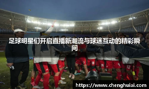 足球明星们开启直播新潮流与球迷互动的精彩瞬间